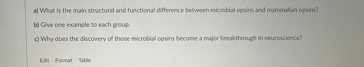 a) What is the main structural and functional difference between microbial opsins and mammalian opsins?
b) Give one example to each group.
c) Why does the discovery of those microbial opsins become a major breakthrough in neuroscience?
Edit Format Table
