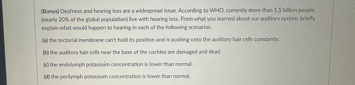(Bonus) Deafness and hearing loss are a widespread issue. According to WHO, currently more than 1.5 billion people
(nearly 20% of the global population) live with hearing loss. From what you learned about our auditory system, briefly
explain what would happen to hearing in each of the following scenarios.
(a) the tectorial membrane can't hold its position and is pushing onto the auditory hair cells constantly.
(b) the auditory hair cells near the base of the cochlea are damaged and dead.
(c) the endolymph potassium concentration is lower than normal.
(d) the perilymph potassium concentration is lower than normal.