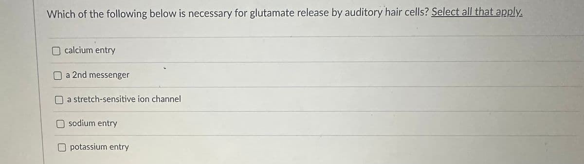 Which of the following below is necessary for glutamate release by auditory hair cells? Select all that apply.
calcium entry
a 2nd messenger
a stretch-sensitive ion channel
sodium entry
Opotassium entry