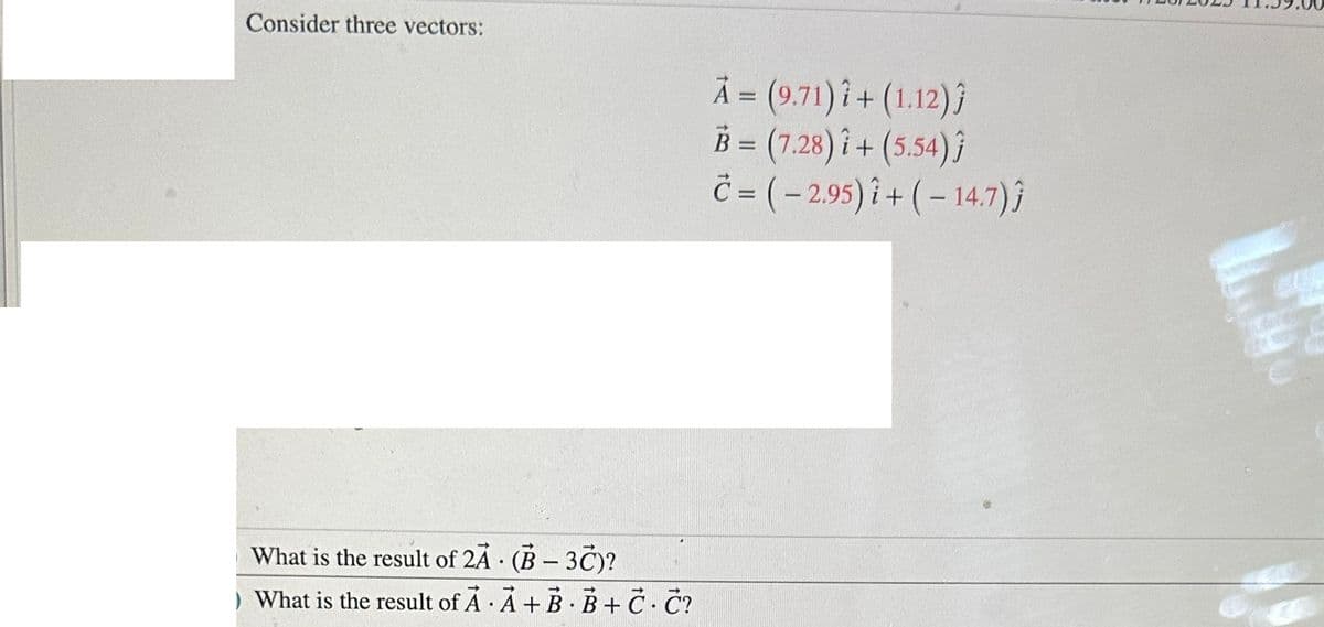 Consider three vectors:
What is the result of 2A
(B-3C)?
) What is the result of A A+B B+ C. C?
.
.
A = (9.71) 7+ (1.12)ĵ
B = (7.28)i + (5.54)ĵ
Č= (-2.95) + (-14.7)}
-
EU