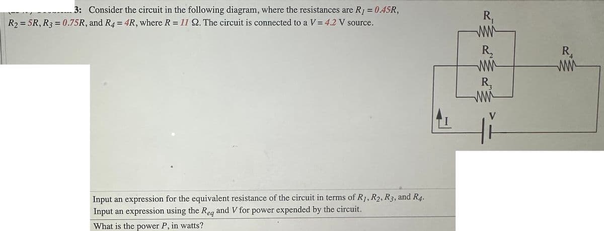 3: Consider the circuit in the following diagram, where the resistances are R1 = 0.45R,
R₂=5R, R3=0.75R, and R4 = 4R, where R = 11 22. The circuit is connected to a V = 4.2 V source.
Input an expression for the equivalent resistance of the circuit in terms of R1, R2, R3, and R4.
Input an expression using the Reg and V for power expended by the circuit.
eq
What is the power P, in watts?
R₁
www
R₂
www
R₂
www
R₁
ww