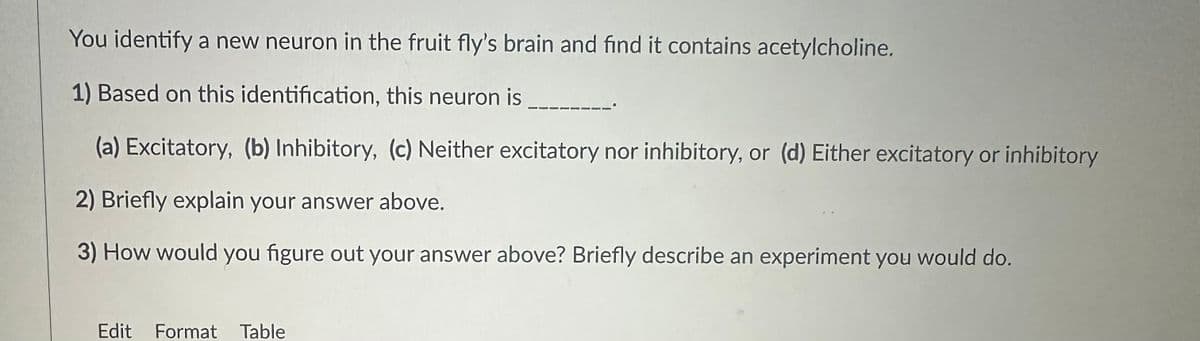 You identify a new neuron in the fruit fly's brain and find it contains acetylcholine.
1) Based on this identification, this neuron is
(a) Excitatory, (b) Inhibitory, (c) Neither excitatory nor inhibitory, or (d) Either excitatory or inhibitory
2) Briefly explain your answer above.
3) How would you figure out your answer above? Briefly describe an experiment you would do.
Edit Format Table