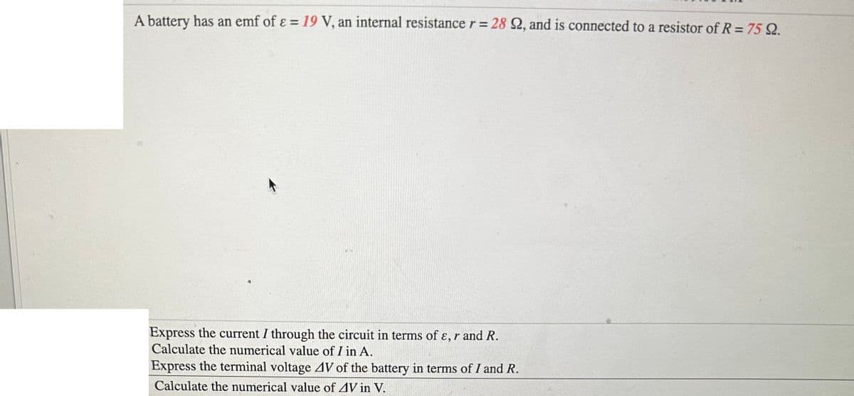 A battery has an emf of ε = 19 V, an internal resistance r = 28 22, and is connected to a resistor of R = 75 22.
Express the current I through the circuit in terms of ε, r and R.
Calculate the numerical value of I in A.
Express the terminal voltage 4V of the battery in terms of I and R.
Calculate the numerical value of 4V in V.