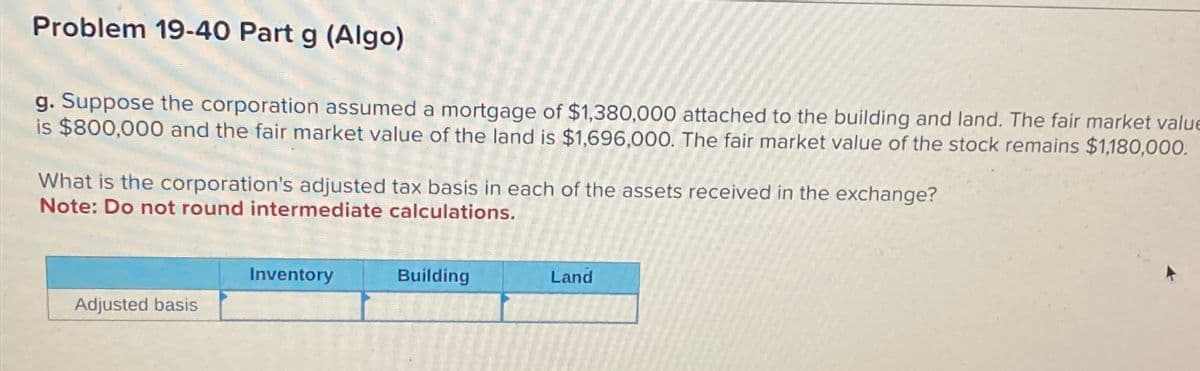 Problem 19-40 Part g (Algo)
g. Suppose the corporation assumed a mortgage of $1,380,000 attached to the building and land. The fair market value
is $800,000 and the fair market value of the land is $1,696,000. The fair market value of the stock remains $1,180,000.
What is the corporation's adjusted tax basis in each of the assets received in the exchange?
Note: Do not round intermediate calculations.
Adjusted basis
Inventory
Building
Land