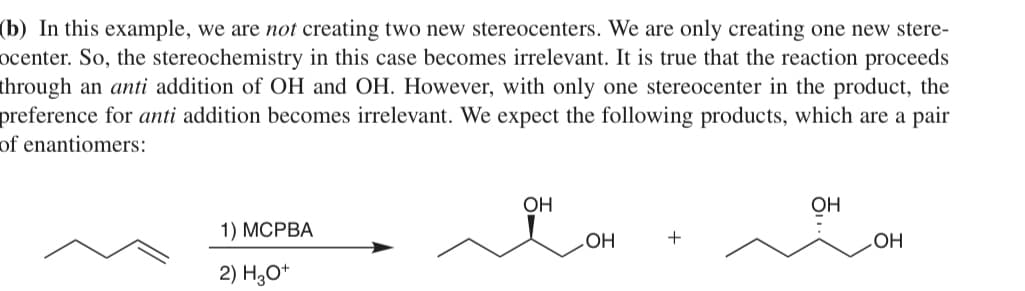 (b) In this example, we are not creating two new stereocenters. We are only creating one new stere-
ocenter. So, the stereochemistry in this case becomes irrelevant. It is true that the reaction proceeds
through an anti addition of OH and OH. However, with only one stereocenter in the product, the
preference for anti addition becomes irrelevant. We expect the following products, which are a pair
of enantiomers:
1) MCPBA
2) H3O+
OH
OH
+
OH
ㅎ...
OH