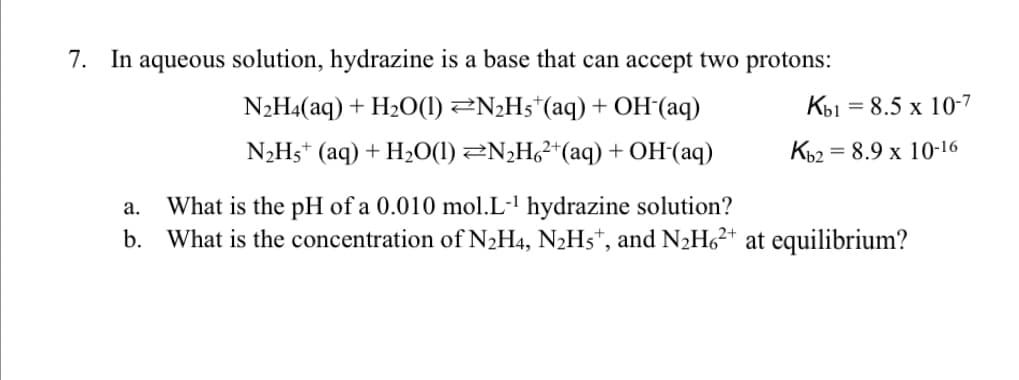 7. In aqueous solution, hydrazine is a base that can accept two protons:
N2H4(aq) + H2O(1) 2N¿H5*(aq) + OH(aq)
Кы
= 8.5 x 10-7
N2H5* (aq) + H2O(1) ZN¿H²*(aq) +OH(aq)
Kb2 = 8.9 x 10-16
What is the pH of a 0.010 mol.L-' hydrazine solution?
b. What is the concentration of N2H4, N2H5*, and N2H6²+ at equilibrium?
а.
