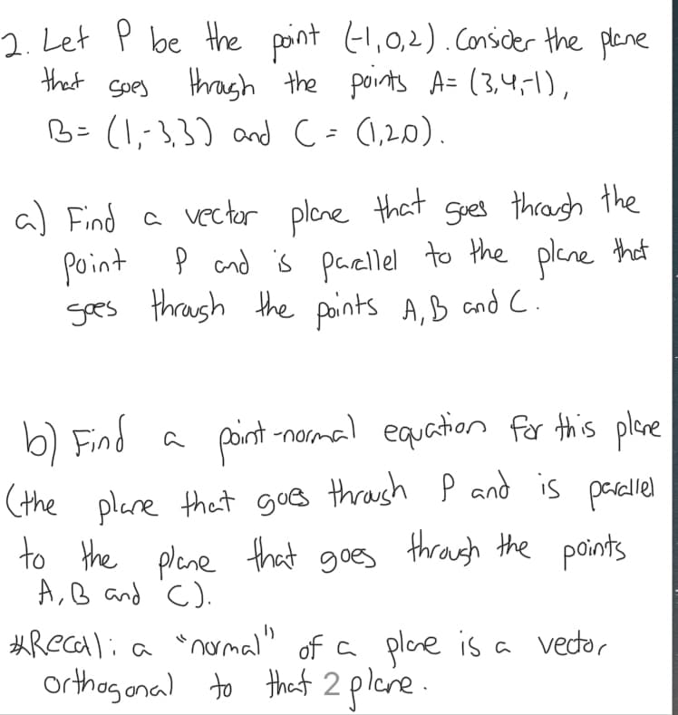 2. Let P be the point (1,0,2). Consider the plane
through the points A=(3,4,-1),
B= (1,-3,3) and (= (1,20).
that
Soes
a) Find a vector plane that goes through the
Point P and is parellel to the plane that
goes through the points A, B and C.
b) Find
point-normal equation for this plane
(the plane that goes through P and is parallel
to the plane that goes through the points
A, B and C).
a
#Recali a "normal" of a plane is a vector
orthogonal to that 2 plane.