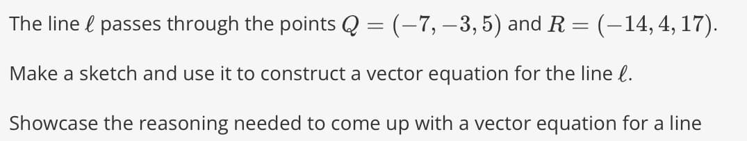 The line & passes through the points Q = (–7, −3, 5) and R = (–14, 4, 17).
Make a sketch and use it to construct a vector equation for the line l.
Showcase the reasoning needed to come up with a vector equation for a line