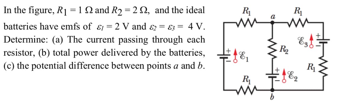 In the figure, R₁ = 1 N and R₂ = 2 , and the ideal
batteries have emfs of & = 2 V and &2 = 3 = 4 V.
Determine: (a) The current passing through each
resistor, (b) total power delivered by the batteries,
(c) the potential difference between points a and b.
R₁
R₁
a
mm
€18₁
R₁
WW
R₂
18₂
Ezd!
E2
www
R₁