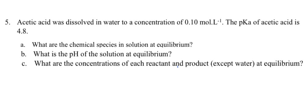 5. Acetic acid was dissolved in water to a concentration of 0.10 mol.L-!. The pKa of acetic acid is
4.8.
а.
What are the chemical species in solution at equilibrium?
b. What is the pH of the solution at equilibrium?
What are the concentrations of each reactant and product (except water) at equilibrium?
с.

