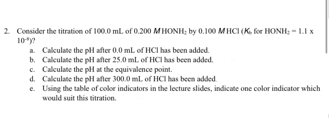 2. Consider the titration of 100.0 mL of 0.200 MHONH2 by 0.100 MHC1 (Ká for HONH2 = 1.1 x
10-8)?
a. Calculate the pH after 0.0 mL of HCl has been added.
b. Calculate the pH after 25.0 mL of HCl has been added.
c. Calculate the pH at the equivalence point.
d. Calculate the pH after 300.0 mL of HCl has been added.
e. Using the table of color indicators in the lecture slides, indicate one color indicator which
would suit this titration.
