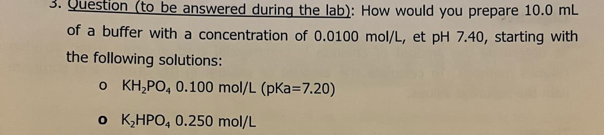 3. Question (to be answered during the lab): How would you prepare 10.0 mL
of a buffer with a concentration of 0.0100 mol/L, et pH 7.40, starting with
the following solutions:
o KH,PO, 0.100 mol/L (pKa=7.20)
o K,HPO4 0.250 mol/L
