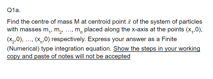 Q1a.
Find the centre of mass M at centroid point ī of the system of particles
with masses m,, m, ..., m, placed along the x-axis at the points (x,,0),
(X2,0), ..., (x,0) respectively. Express your answer as a Finite
(Numerical) type integration equation. Show the steps in your working
copy and paste of notes will not be accepted
