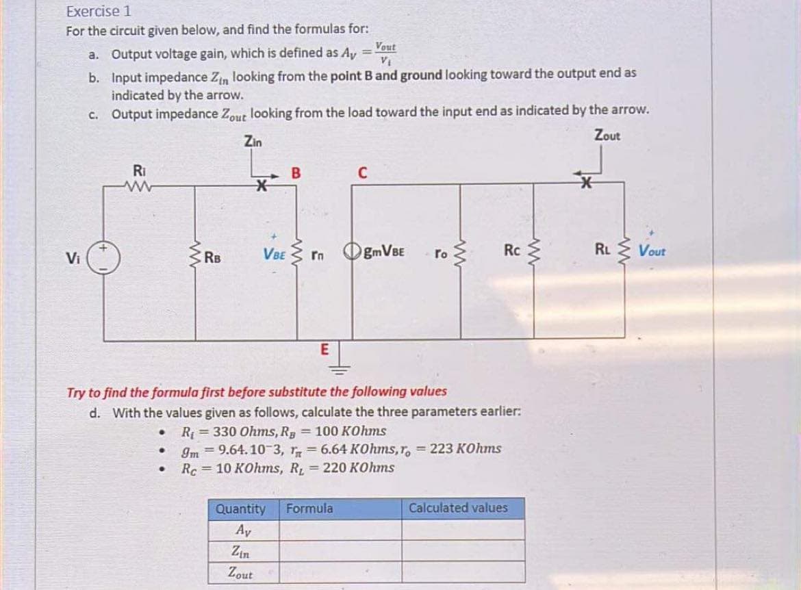 Exercise 1
For the circuit given below, and find the formulas for:
Vout
a. Output voltage gain, which is defined as Ay =
VI
b. Input impedance Zin looking from the point B and ground looking toward the output end as
indicated by the arrow.
C. Output impedance Zout looking from the load toward the input end as indicated by the arrow.
Zout
Zin
Ri
C
C RB
VBE 3 rn
EMVBE
ro 3
Rc
RL Vout
Vi
Try to find the formula first before substitute the following values
d. With the values given as follows, calculate the three parameters earlier:
R = 330 Ohms, R 100 KOhms
Im = 9.64.10-3, r, = 6.64 KOhms, r, = 223 KOhms
Rc=10 KOhms, R = 220 KOhms
Quantity
Formula
Calculated values
Ay
Zin
Zout
