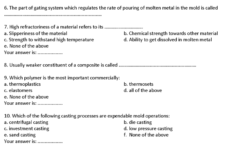 6. The part of gating system which regulates the rate of pouring of molten metal in the mold is called
7. High refractoriness of a material refers to its.
b. Chemical strength towards other material
d. Ability to get dissolved in molten metal
a. Slipperiness of the material
c. Strength to withstand high temperature
e. None of the above
Your answer is: .
8. Usually weaker constituent of a composite is called .
9. Which polymer is the most important commercially:
a. thermoplastics
c. elastomers
b. thermosets
d. all of the above
e. None of the above
Your answer is:
10. Which of the following casting processes are expendable mold operations:
a. centrifugal casting
c. investment casting
e. sand casting
b. die casting
d. low pressure casting
f. None of the above
Your answer is:
