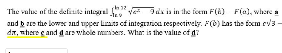 In 12
The value of the definite integral
² √ex - 9 dx is in the form F(b) – F (a), where a
-
In 9
and b are the lower and upper limits of integration respectively. F(b) has the form c√3-
dл, where с and d are whole numbers. What is the value of d?