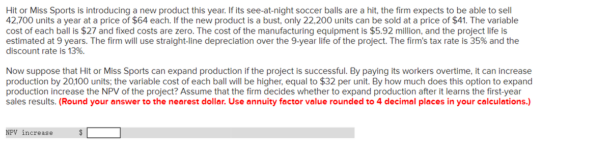 Hit or Miss Sports is introducing a new product this year. If its see-at-night soccer balls are a hit, the firm expects to be able to sell
42,700 units a year at a price of $64 each. If the new product is a bust, only 22,200 units can be sold at a price of $41. The variable
cost of each ball is $27 and fixed costs are zero. The cost of the manufacturing equipment is $5.92 million, and the project life is
estimated at 9 years. The firm will use straight-line depreciation over the 9-year life of the project. The firm's tax rate is 35% and the
discount rate is 13%.
Now suppose that Hit or Miss Sports can expand production if the project is successful. By paying its workers overtime, it can increase
production by 20,100 units; the variable cost of each ball will be higher, equal to $32 per unit. By how much does this option to expand
production increase the NPV of the project? Assume that the firm decides whether to expand production after it learns the first-year
sales results. (Round your answer to the nearest dollar. Use annuity factor value rounded to 4 decimal places in your calculations.)
NPV increase
$

