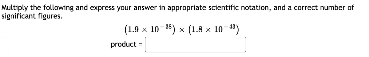 Multiply the following and express your answer in appropriate scientific notation, and a correct number of
significant figures.
(1.9 x 10-38) × (1.8 × 10-43)
product :
=
