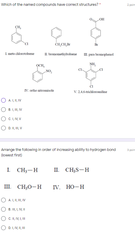 Which of the named compounds have correct structures? *
2 poin
ҫн,
CH,CH,Br
Br
I. meta chlorotoluene
II. bromomethyltoluene
I. para bromophenol
NH,
OCH,
NO,
Cl
IV. ortho nitroanisole
V. 2,4.6-trichloroaniline
O A. I, II, IV
O B. I, II, IV
O c. I, IV, V
O D. II, II, V
Arrange the following in order of increasing ability to hydrogen bond
3 poim
(lowest first)
I.
CH3-H
II. CH;S-H
III. CH;O-H
V. НО-Н
A. I, II, II, IV
O B. II, I, V, I
O c. I, IV, I, II
D. I, IV, II, II
