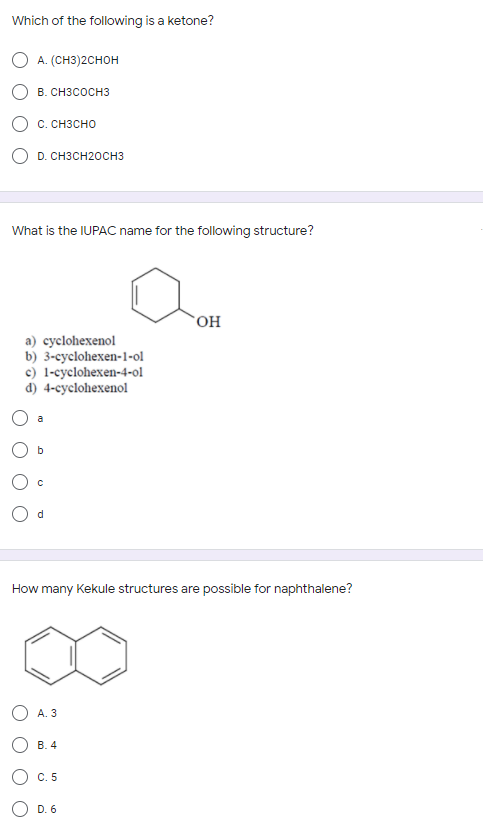Which of the following is a ketone?
А. (CH3)2Cнон
В. СнзсоснЗ
О с. снзсно
D. CH3CH20CH3
What is the IUPAC nar
e for the following structure?
HO,
a) cyclohexenol
b) 3-cyclohexen-1-ol
c) 1-cyclohexen-4-ol
d) 4-cyclohexenol
a
How many Kekule structures are possible for naphthalene?
A. 3
В. 4
С. 5
O D. 6

