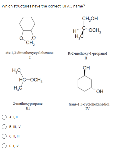 Which structures have the correct IUPAC name?
CH,OH
носн,
`CH,
cis-1,2-dimethoxycyclohexane
R-2-methoxy-1-propanol
II
он
H,C
HC-OCH,
H,C
´ OH
2-methoxypropane
III
trans-1,3-cyclohexanediol
iv
O A. I, II
O B. II, IV
O C. II, II
O D. I, IV
