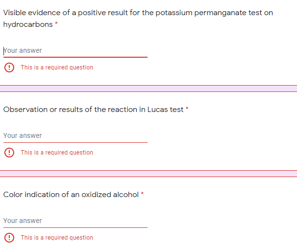 Visible evidence of a positive result for the potassium permanganate test on
hydrocarbons *
Nour answer
9 This is a required question
Observation or results of the reaction in Lucas test *
Your answer
9 This is a required question
Color indication of an oxidized alcohol *
Your answer
9 This is a required question
