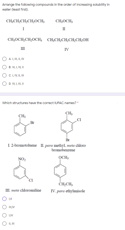 Arrange the following compounds in the order of increasing solubility in
water (least first).
CH;CH2CH2CH,OCH;
CH;OCH;
I
II
CH,OCH,CH,OCH, CH,CH,CH;CH,CH,OH
II
IV
O A. I, I, I, IV
B. II, I, IV, II
C.I, IV, II,II
D. IV, I, I, I
Which structures have the correct IUPAC names? *
CH;
CH3
Cl
Br
Br
I. 2-bromotoluene II. para methyl, meta chloro
bromobenzene
NO2
OCH;
`Cl
ČH,CH,
IV. para ethylanisole
III. meta chloroaniline
III,IV
1,IV
O II,II
