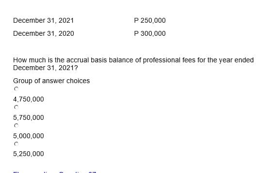 December 31, 2021
December 31, 2020
How much is the accrual basis balance of professional fees for the year ended
December 31, 2021?
Group of answer choices
O
4,750,000
O
5,750,000
5,000,000
O
P 250,000
P 300,000
5,250,000