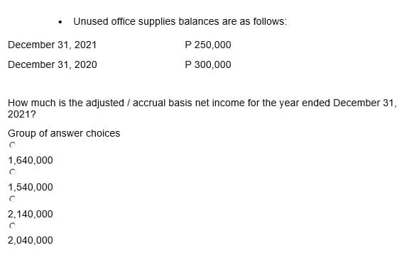 December 31, 2021
December 31, 2020
1,640,000
How much is the adjusted / accrual basis net income for the year ended December 31,
2021?
Group of answer choices
1,540,000
O
2,140,000
• Unused office supplies balances are as follows:
O
2,040,000
P 250,000
P 300,000