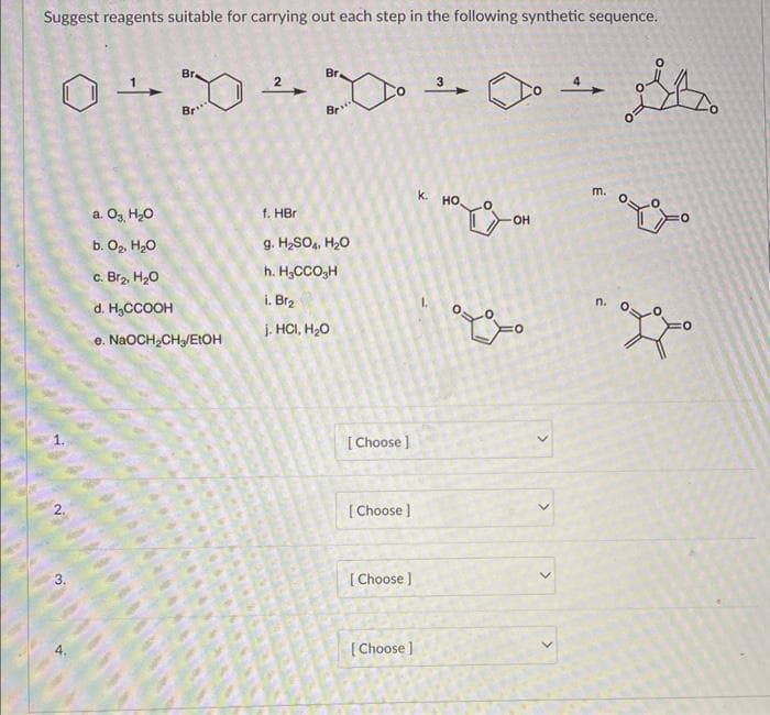 Suggest reagents suitable for carrying out each step in the following synthetic sequence.
Br.
O÷X÷X →→ St
Br
000000
D
a. O₂, H₂O
b. O₂, H₂O
c. Br₂, H₂O
d. H₂CCOOH
e.
NaOCH₂CH₂/EtOH
Br.
Br"
f. HBr
g. H₂SO4, H₂O
h. H₂CCO H
i. Br₂
j. HCI, H₂O
[Choose ]
[Choose ]
[Choose ]
[Choose ]
K.
3
HO,
OH
ܘܟ ܘ
>
>
>
4
m.
n.
°°°
