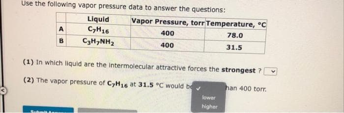 Use the following vapor pressure data to answer the questions:
A
B
Subm
Liquid
C₂H16
CgHyNH,
Vapor Pressure, torr Temperature, °C
400
78.0
400
31.5
(1) In which liquid are the intermolecular attractive forces the strongest ?
(2) The vapor pressure of C7H16 at 31.5 °C would be
lower
higher
han 400 torr.