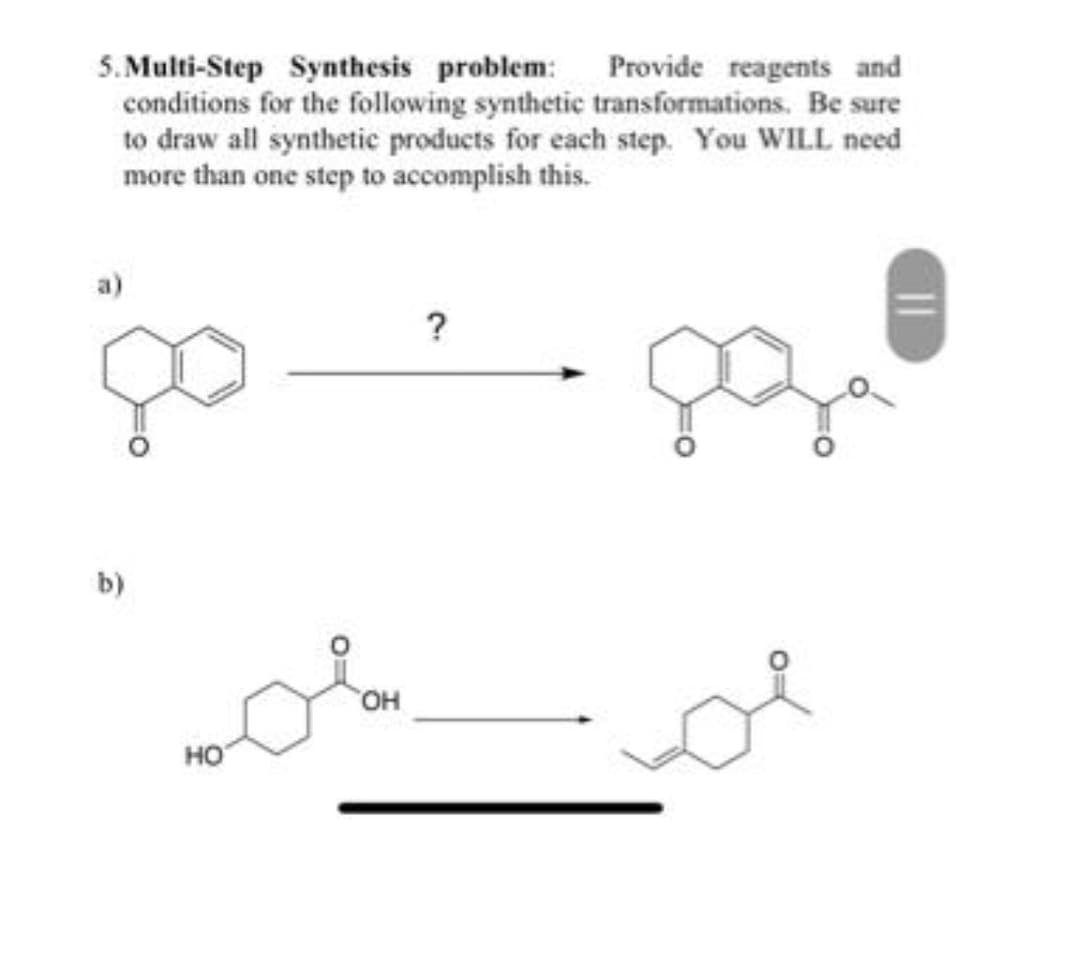 Provide reagents and
5.Multi-Step Synthesis problem:
conditions for the following synthetic transformations. Be sure
to draw all synthetic products for each step. You WILL need
more than one step to accomplish this.
a)
b)
HO
OH
?
||