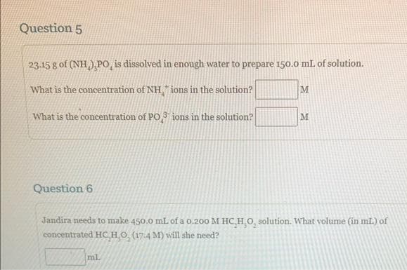 Question 5
23.15 g of (NH),PO, is dissolved in enough water to prepare 150.0 mL of solution.
What is the concentration of NH, ions in the solution?
M
What is the concentration of PO3 ions in the solution?
Question 6
M
Jandira needs to make 450.0 mL of a 0.200 M HC,H,O, solution. What volume (in mL) of
concentrated HC HO, (17.4 M) will she need?
ml.