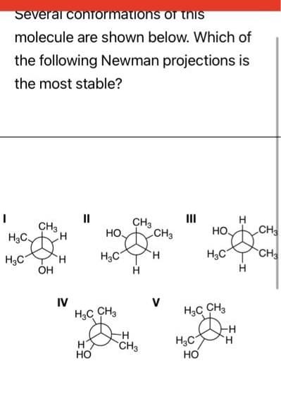 Several conformations of this
molecule are shown below. Which of
the following Newman projections is
the most stable?
CH3
H₂C-D
H3C
OH
H
H
IV
"
HO.
н
HO
H3C
H3C CH3
CH3
H
-H
CH3
CH
H
V
H3C
HO.
H3C CH3
HO
H3C
-Н
Н
Н
T
Н
CH3
CH3
