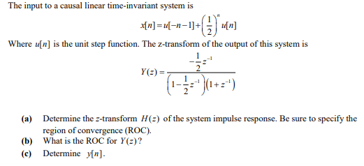 The input to a causal linear time-invariant system is
x[n] =u[-n-1]+
Where u[n] is the unit step function. The z-transform of the output of this system is
Y(2) =
(a) Determine the z-transform H(2) of the system impulse response. Be sure to specify the
region of convergence (ROC).
(b) What is the ROC for Y(2)?
(c) Determine y[n].
