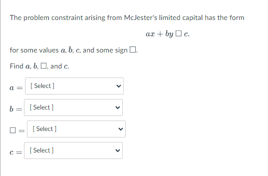 The problem constraint arising from McJester's limited capital has the form
ax + by Oc,
for some values a, b, c, and some sign O.
Find a, b, O, and c.
[ Select ]
b =
[ Select ]
[ Select ]
[ Select ]
c =
>
>
>
