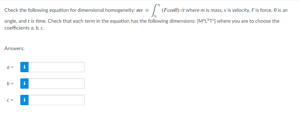 Check the following equation for dimensional homogeneity: mv =
= 1.5²
(Fcose) dt where m is mass, v is velocity, F is force, is an
angle, and t is time. Check that each term in the equation has the following dimensions: [MªLbTC] where you are to choose the
coefficients a, b, c.
Answers:
a =
i
b =
i
C=