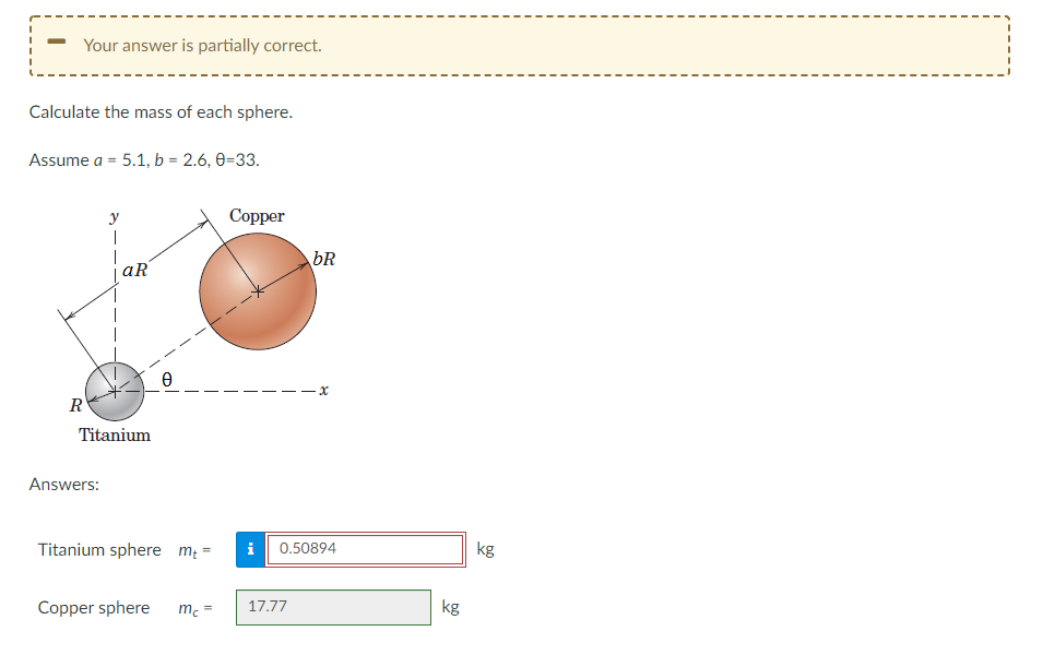 Your answer is partially correct.
Calculate the mass of each sphere.
Assume a = 5.1, b = 2.6, 0-33.
1
R
aR
Ꮎ
Titanium
Answers:
Titanium sphere m₁ =
Copper sphere
mc=
Copper
bR
x
0.50894
i
17.77
kg
kg