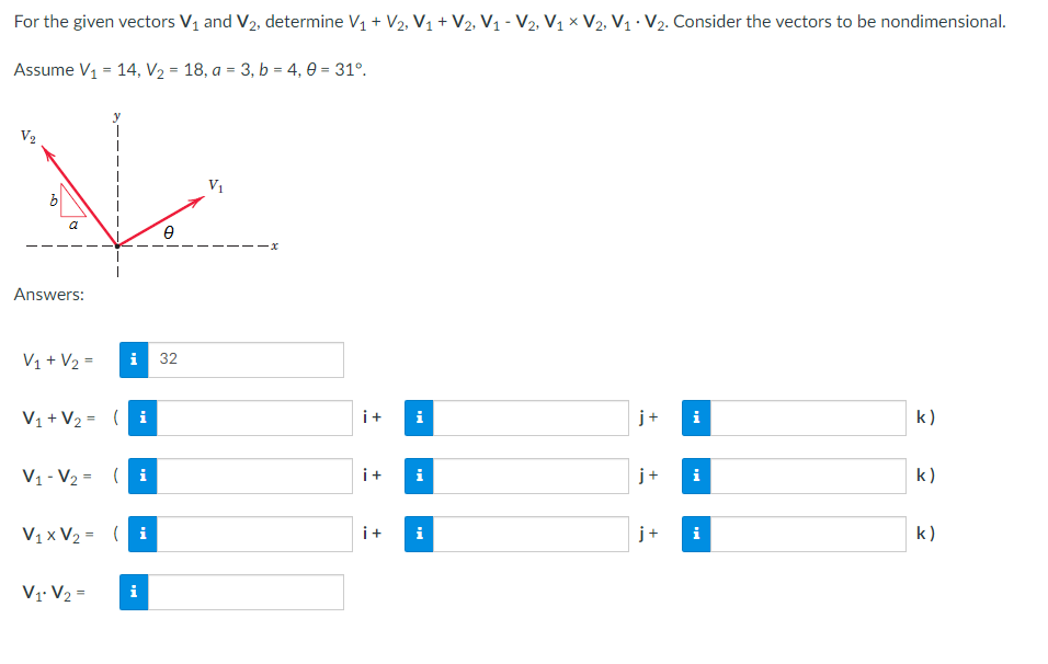 For the given vectors V₁ and V₂, determine V₁ + V₂, V₁ + V2, V₁ - V2₂, V₁ × V2, V₁ V₂. Consider the vectors to be nondimensional.
Assume V₁ = 14, V₂ = 18, a = 3, b = 4,0 = 31°.
V
V₁
a
0
Answers:
i 32
i
k)
k)
k)
V₁ + V₂ =
V₁ + V₂ = (i
V₁ V₂ = (i
V₁x V₂ = (i
V₁ V₂ =
i
i+
i
i+ i
i+
+
+
j+
i