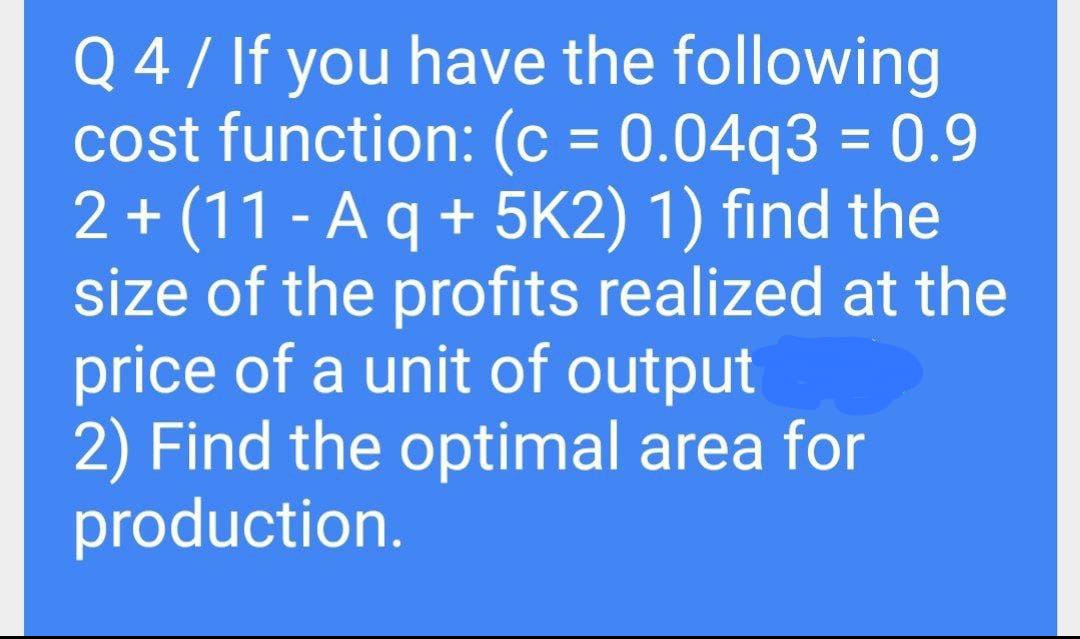 Q 4 / If you have the following
cost function: (c = 0.04q3 = 0.9
2 + (11 - A q + 5K2) 1) find the
size of the profits realized at the
price of a unit of output
2) Find the optimal area for
production.
%3D
%3D
