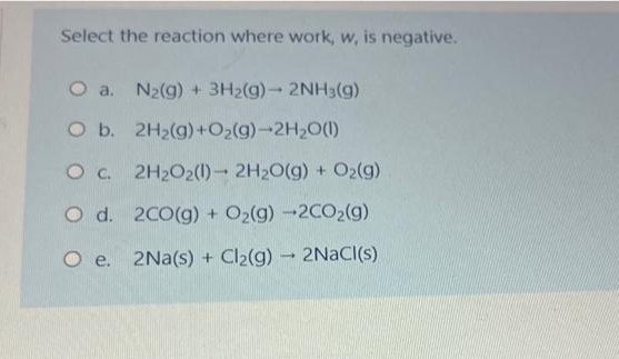 Select the reaction where work, w, is negative.
O a. N₂(g) + 3H2(g)- 2NH3(g)
O b.
2H₂(g) + O₂(g)-2H₂O(l)
O c. 2H₂O2(1)→ 2H₂O(g) + O2(g)
O d.
2CO(g) + O₂(g) -2CO₂(g)
O e.
2Na(s) + Cl₂(g) → 2NaCl(s)