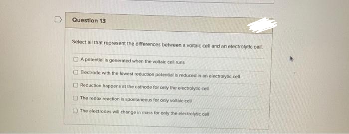 D
Question 13
Select all that represent the differences between a voltaic cell and an electrolytic cell.
A potential is generated when the voltaic cell runs
Electrode with the lowest reduction potential is reduced in an electrolytic cell
Reduction happens at the cathode for only the electrolytic cell
The redox reaction is spontaneous for only voltaic cel
The electrodes will change in mass for only the electrolytic cell