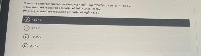 Given the electrochemical reaction, Mg/ Mg 2(aq) // Zn2(aq) / Zn, E+1.61 V.
If the standard reduction potential of Zn²-Zn is -0.76V.
What is the standard reduction potential of Mg2+ = Mg?
-2.37 V
(В
0.85 V
-0.85 V
2.37 V