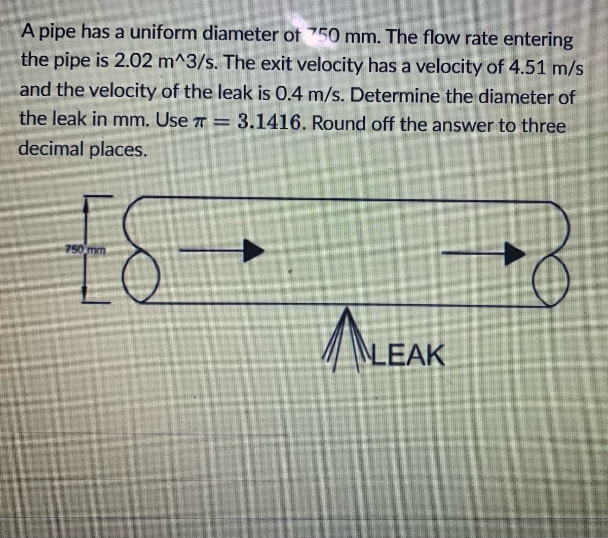 A pipe has a uniform diameter of 750 mm. The flow rate entering
the pipe is 2.02 m^3/s. The exit velocity has a velocity of 4.51 m/s
and the velocity of the leak is 0.4 m/s. Determine the diameter of
the leak in mm. Use 7
3.1416. Round off the answer to three
decimal places.
ES
NLEAK
750 mm
