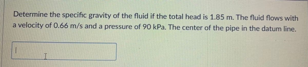 Determine the specific gravity of the fluid if the total head is 1.85 m. The fluid flows with
a velocity of 0.66 m/s and a pressure of 90 kPa. The center of the pipe in the datum line.
