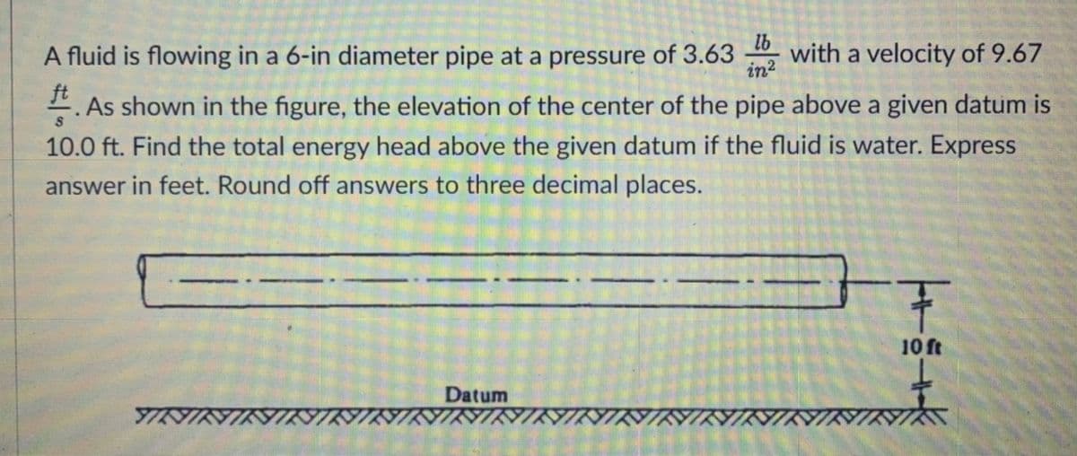 A fluid is flowing in a 6-in diameter pipe at a pressure of 3.63
lb
with a velocity of 9.67
in2
ft
.As shown in the figure, the elevation of the center of the pipe above a given datum is
10.0 ft. Find the total energy head above the given datum if the fluid is water. Express
answer in feet. Round off answers to three decimal places.
王
10 ft
Datum
