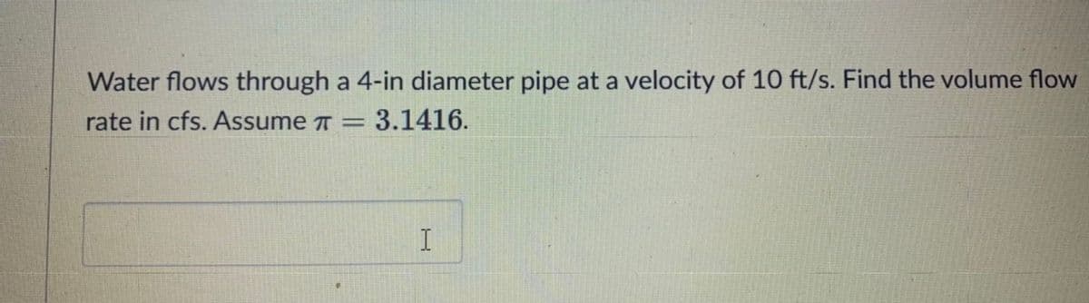Water flows through a 4-in diameter pipe at a velocity of 10 ft/s. Find the volume flow
rate in cfs. Assume 7 = 3.1416.
