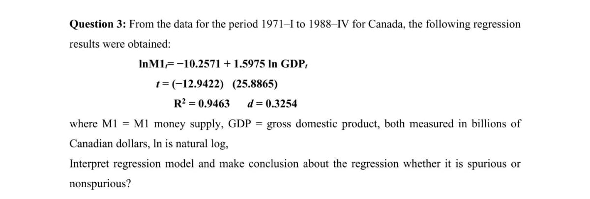 Question 3: From the data for the period 1971–I to 1988–IV for Canada, the following regression
results were obtained:
InM1--10.2571
1.5975 In GDP,
t = (-12.9422) (25.8865)
R? = 0.9463
d = 0.3254
where M1 = M1 money supply, GDP = gross domestic product, both measured in billions of
Canadian dollars, In is natural log,
Interpret regression model and make conclusion about the regression whether it is spurious or
nonspurious?
