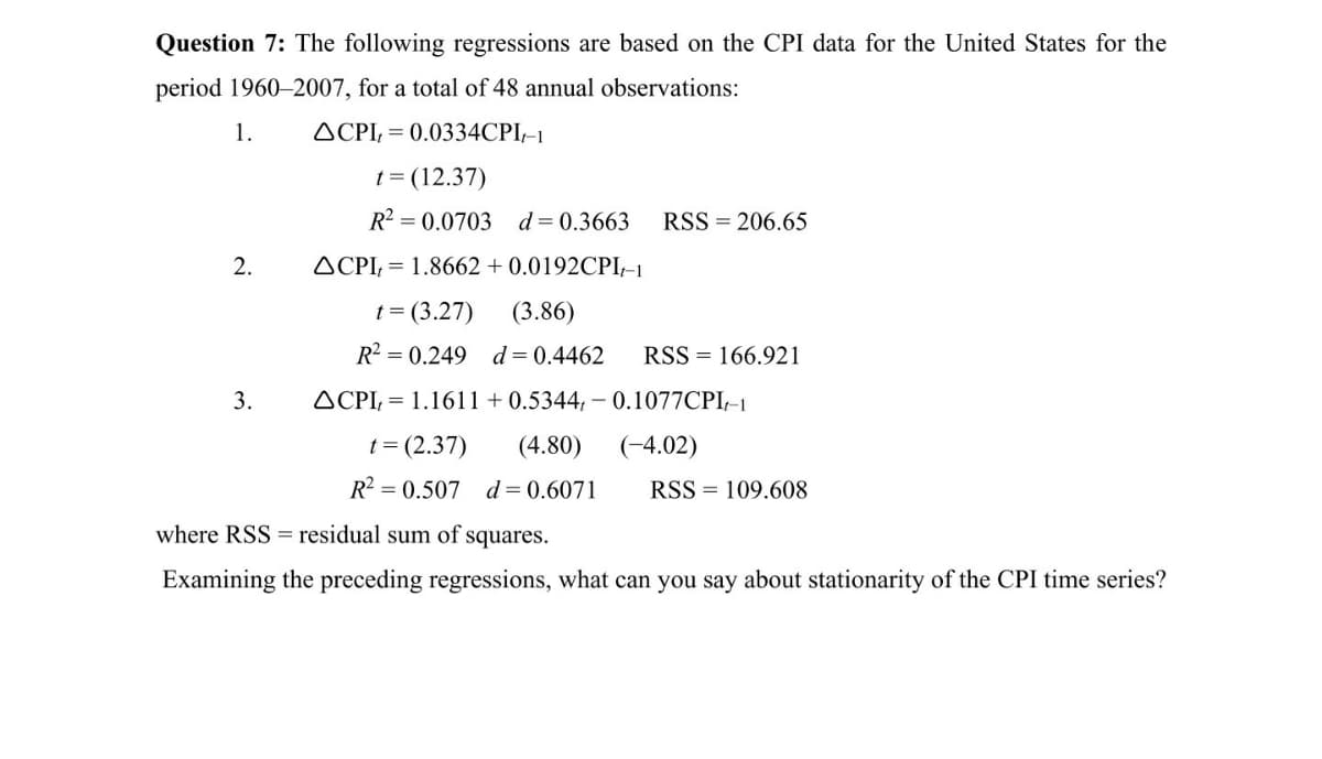Question 7: The following regressions are based on the CPI data for the United States for the
period 1960–2007, for a total of 48 annual observations:
1.
ACPI, = 0.0334CPI,-1
t = (12.37)
R? = 0.0703 d=0.3663
RSS = 206.65
2.
ACPI, = 1.8662 + 0.0192CPI-1
t = (3.27)
(3.86)
R² = 0.249
d = 0.4462
RSS = 166.921
3.
ACPI; = 1.1611 + 0.5344, – 0.1077CPI-1
t = (2.37)
(4.80)
(-4.02)
R? = 0.507 d=0.6071
RSS = 109.608
where RSS = residual sum of squares.
Examining the preceding regressions, what can you say about stationarity of the CPI time series?
