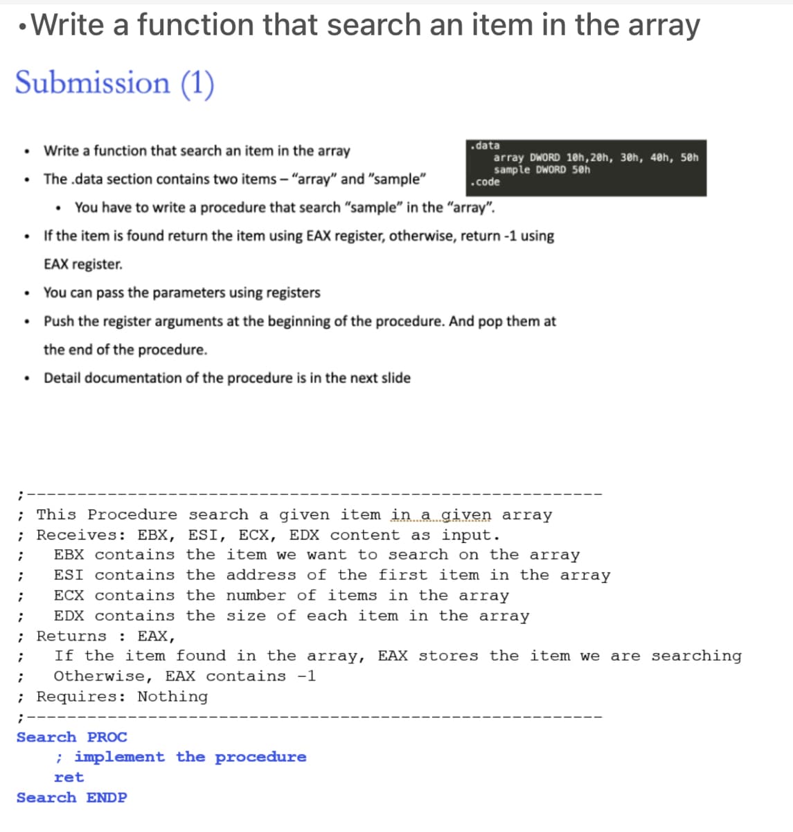 • Write a function that search an item in the array
Submission (1)
• Write a function that search an item in the array
• The .data section contains two items – "array" and "sample"
data
array DWORD 1@h,20h, 30h, 40h, 50h
sample DWORD 50h
.code
You have to write a procedure that search "sample" in the "array".
If the item is found return the item using EAX register, otherwise, return -1 using
EAX register.
• You can pass the parameters using registers
Push the register arguments at the beginning of the procedure. A
pop them at
the end of the procedure.
• Detail documentation of the procedure is in the next slide
; This Procedure search a given item in a given array
; Receives: EBX, ESI, ECX, EDX content as input.
EBX contains the item we want to search on the array
ESI contains the address of the first item in the array
ECX contains the number of items in the array
EDX contains the size of each item in the array
Returns
: EAX,
If the item found in the array, EAX stores the item we
are searching
Otherwise, EAX contains -1
; Requires: Nothing
;-
Search PROC
; implement the procedure
ret
Search ENDP
